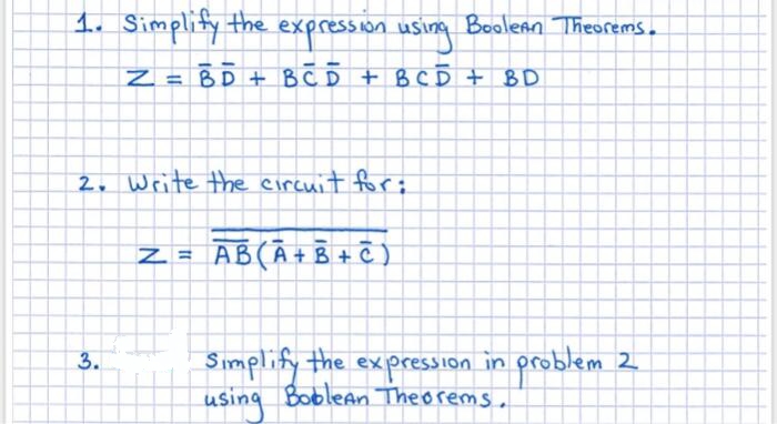 1. Simplity the expression using Boolenn Theorems.
Z = BD + BCD + B CĎ + BD
2. Write the eircuit for:
AB(Ā+B + C )
Simplify the
in problem 2
3.
expression
.
using Boblean Theorems .
