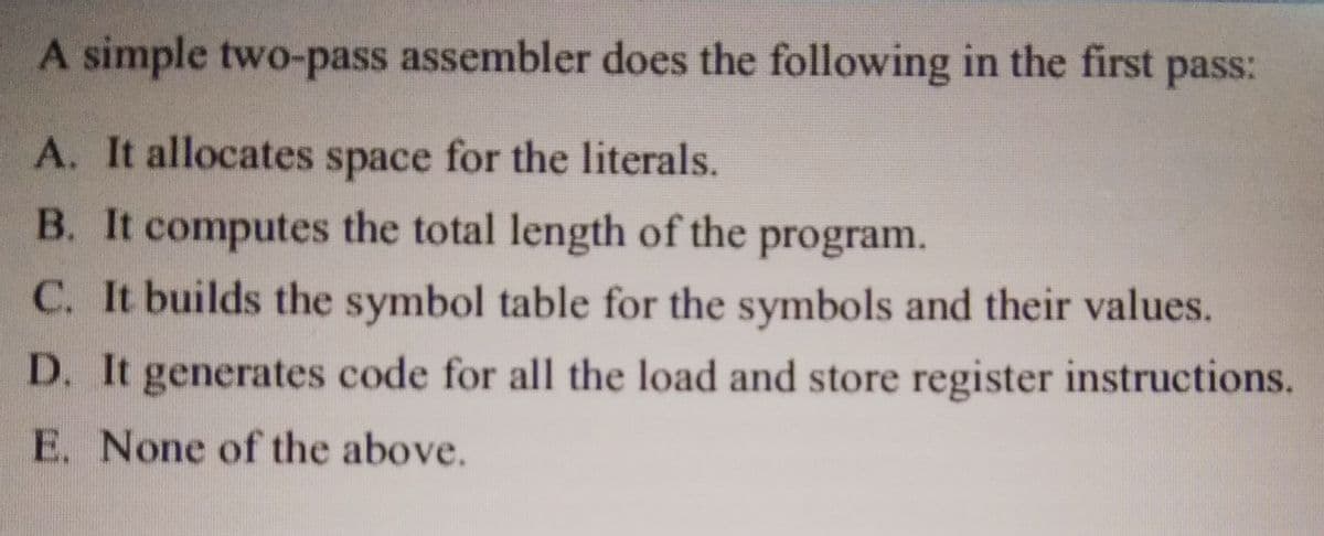 A simple two-pass assembler does the following in the first pass:
A. It allocates space for the literals.
B. It computes the total length of the
program.
C. It builds the symbol table for the symbols and their values.
D. It generates code for all the load and store register instructions.
E. None of the above.
