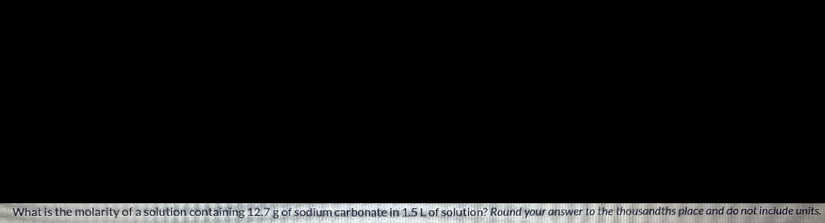 What is the molarity of a solution containing 12.7 g of sodium carbonate in 1.5 Lof solution? Round your answer to the thousandths place and do not include units.

