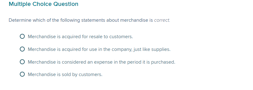 Multiple Choice Question
Determine which of the following statements about merchandise is correct.
Merchandise is acquired for resale to customers.
Merchandise is acquired for use in the company, just like supplies.
Merchandise is considered an expense in the period it is purchased.
O Merchandise is sold by customers.
