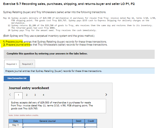 Exercise 5-7 Recording sales, purchases, shipplng, and returns-buyer and seller LO P1, P2
Sydney Retaling (buyer) and Troy Wholesalers (seller) enter into the following transactions.
May 11 Sydney accepts delivery of $29,500 of merchandise it purchases for resale from Troy: invoice dated May 11, terms 3/18, n/98,
FOB shipping point. The goods cost Troy $19,765. Sydney pays $335 cash to Express Shipping for delivery charges on the
nerchandise.
12 Sydney returns $1,200 of the $29,509 of goods to Troy, who receives then the same day and restores them to its inventory.
The returned goods had cost Troy $884.
20 Sydney pays Troy for the anount owed. Troy receives the cash innediately.
(Both Sydney and Troy use a perpetual Inventory system and the gross method.)
1. Prepare Journal entries that Sydney Retalling (buyer) records for these three transactions.
2 Prepare jourmal entries that Troy Wholesalers (seller records for these three transactions.
Complete this question by entering your answers in the tabs below.
Required 1
Required 2
Prepare journal entries that Sydney Retailing (buyer) records for these three transactions.
Vlew transaction let
Journal entry worksheet
1 2 3 4
Sydney accepts delivery of $29,500 of merchandise it purchases for resale
from Troy: invoice dated May 11, terms 3/10, n/90, FOB shipping point. The
goods cost Troy $19,765.
Note: Enter debits before credits.
Date
General Journal
Debit
Credit
May 11
