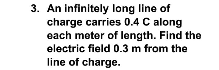 3. An infinitely long line of
charge carries 0.4 C along
each meter of length. Find the
electric field 0.3 m from the
line of charge.
