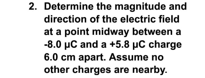 2. Determine the magnitude and
direction of the electric field
at a point midway between a
-8.0 µC and a +5.8 µC charge
6.0 cm apart. Assume no
other charges are nearby.
