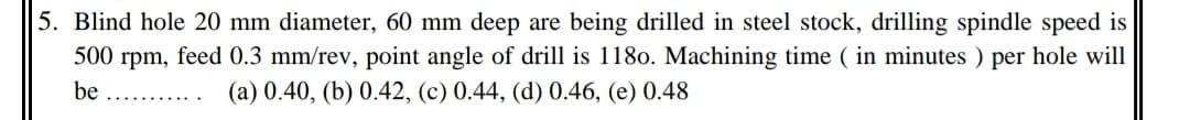 5. Blind hole 20 mm diameter, 60 mm deep are being drilled in steel stock, drilling spindle speed is
500 rpm, feed 0.3 mm/rev, point angle of drill is 1180. Machining time ( in minutes ) per hole will
be ..
(a) 0.40, (b) 0.42, (c) 0.44, (d) 0.46, (e) 0.48
