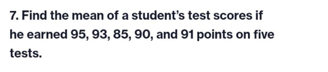 7. Find the mean of a student's test scores if
he earned 95, 93, 85, 90, and 91 points on five
tests.