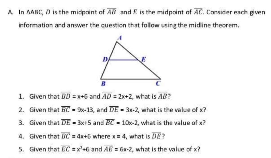 A. In AABC, D is the midpoint of AB and E is the midpoint of AC. Consider each given
information and answer the question that follow using the midline theorem.
D
B
1. Given that BD = x+6 and AD = 2x+2, what is AB?
2. Given that BC 9x-13, and DE = 3x-2, what is the value of x?
3. Given that DE = 3x+5 and BC = 10x-2, what is the value of x?
4. Given that BC 4x+6 where x = 4, what is DE?
5. Given that EC = x2+6 and AE = 6x-2, what is the value of x?
