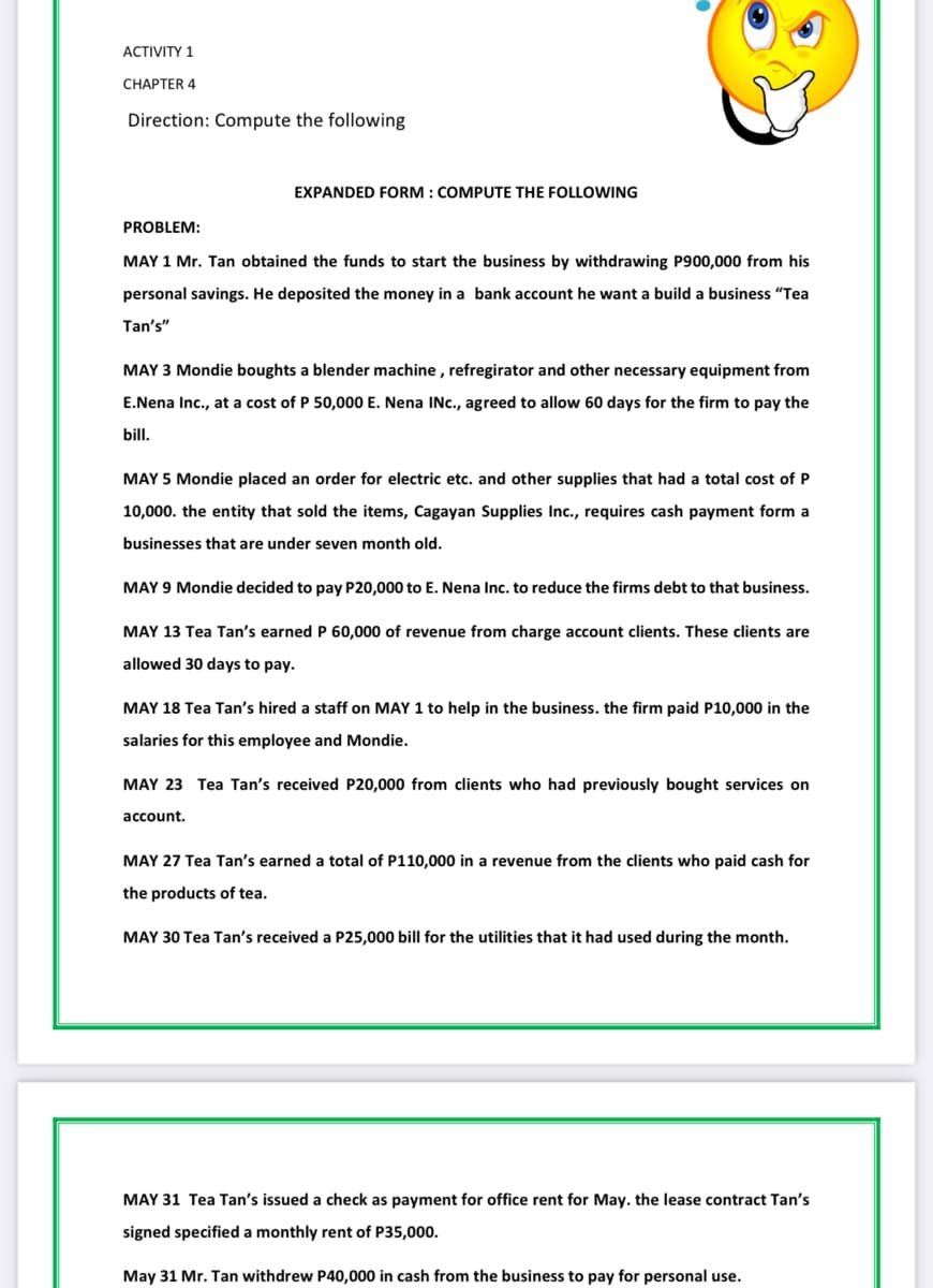 ACTIVITY 1
CНАРТER 4
Direction: Compute the following
EXPANDED FORM : COMPUTE THE FOLLOWING
PROBLEM:
MAY 1 Mr. Tan obtained the funds to start the business by withdrawing P900,000 from his
personal savings. He deposited the money in a bank account he want a build a business "Tea
Tan's"
MAY 3 Mondie boughts a blender machine , refregirator and other necessary equipment from
E.Nena Inc., at a cost of P 50,000 E. Nena INc., agreed to allow 60 days for the firm to pay the
bill.
MAY 5 Mondie placed an order for electric etc. and other supplies that had a total cost of P
10,000. the entity that sold the items, Cagayan Supplies Inc., requires cash payment form a
businesses that are under seven month old.
MAY 9 Mondie decided to pay P20,000 to E. Nena Inc. to reduce the firms debt to that business.
MAY 13 Tea Tan's earned P 60,000 of revenue from charge account clients. These clients are
allowed 30 days to pay.
MAY 18 Tea Tan's hired a staff on MAY 1 to help in the business. the firm paid P10,000 in the
salaries for this employee and Mondie.
MAY 23 Tea Tan's received P20,000 from clients who had previously bought services on
account.
MAY 27 Tea Tan's earned a total of P110,000 in a revenue from the clients who paid cash for
the products of tea.
MAY 30 Tea Tan's received a P25,000 bill for the utilities that it had used during the month.
MAY 31 Tea Tan's issued a check as payment for office rent for May. the lease contract Tan's
signed specified a monthly rent of P35,000.
May 31 Mr. Tan withdrew P40,000 in cash from the business to pay for personal use.
