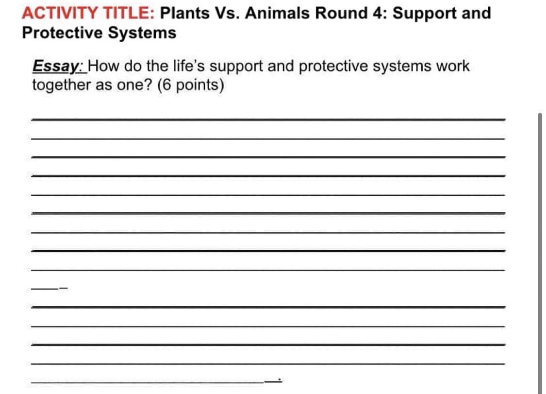 ACTIVITY TITLE: Plants Vs. Animals Round 4: Support and
Protective Systems
Essay: How do the life's support and protective systems work
together as one? (6 points)

