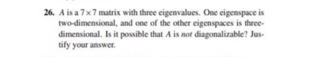 26. A is a 7x7 matrix with three eigenvalues. One eigenspace is
two-dimensional, and one of the other eigenspaces is three-
dimensional. Is it possible that A is not diagonalizable? Jus-
tify your answer.
