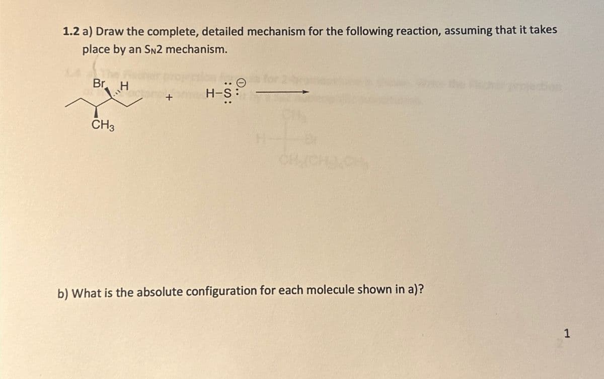 1.2 a) Draw the complete, detailed mechanism for the following reaction, assuming that it takes
place by an SN2 mechanism.
Br H
Θ
H-S
:S:
CH3
b) What is the absolute configuration for each molecule shown in a)?
1