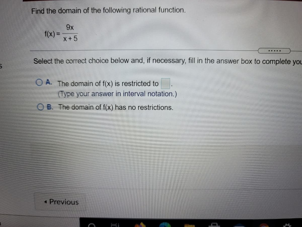 Find the domain of the following rational function.
9x
f(x) =
x+5
Select the correct choice below and, if necessary, fill in the answer box to complete you
O A. The domain of f(x) is restricted to
(Type your answer in interval notation.)
O B. The domain of f(x) has no restrictions.
« Previous
