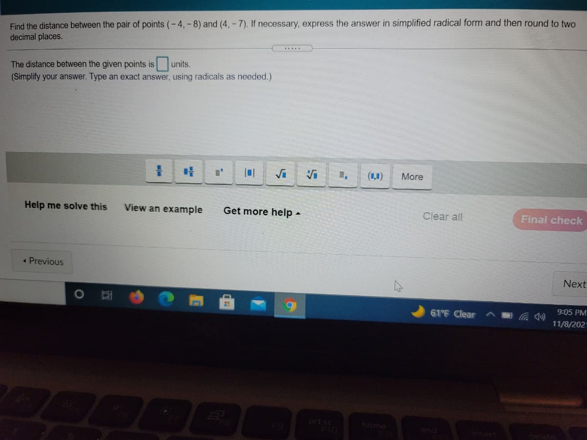 Find the distance between the pair of points (-4, -8) and (4,- 7). If necessary, express the answer in simplified radical form and then round to two
decimal places.
The distance between the given points is units.
(Simplify your answer. Type an exact answer, using radicals as needed.)
Vi
(1,1)
More
Help me solve this
View an example
Get more help -
Clear all
Final check
« Previous
Next
61°F Clear
9:05 PM
11/8/202-
EGO
home
F10
end
