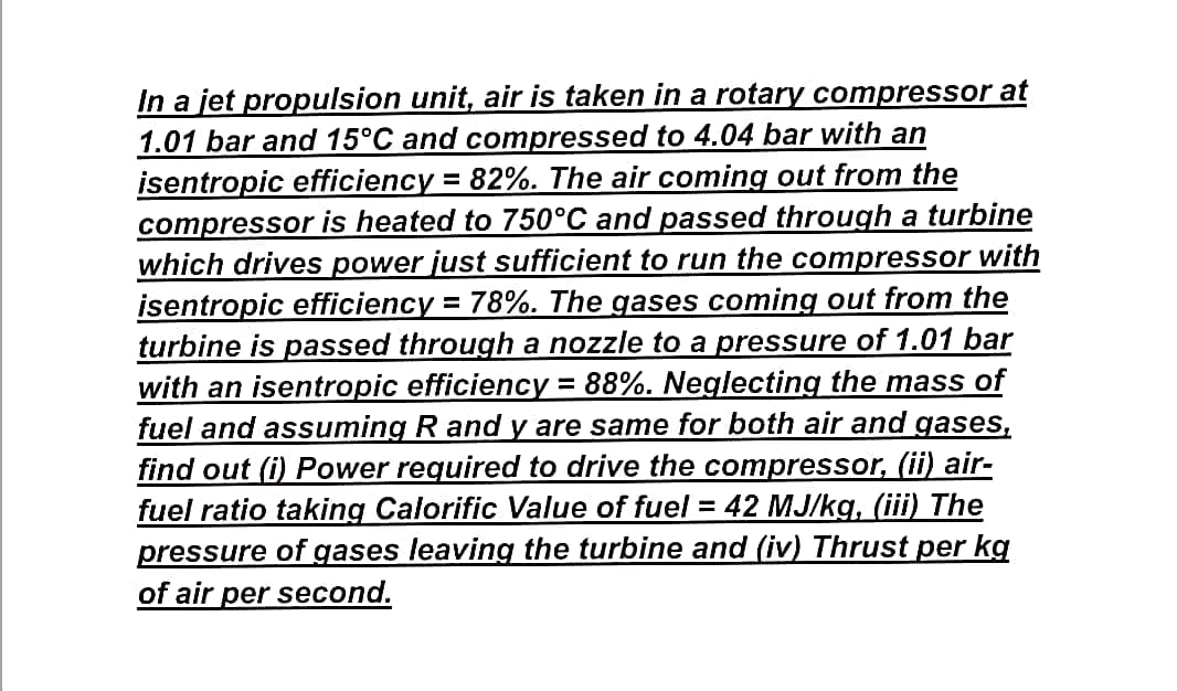 In a jet propulsion unit, air is taken in a rotary compressor at
1.01 bar and 15°C and compressed to 4.04 bar with an
isentropic efficiency = 82%. The air coming out from the
compressor is heated to 750°C and passed through a turbine
which drives power just sufficient to run the compressor with
isentropic efficiency = 78%. The gases coming out from the
turbine is passed through a nozzle to a pressure of 1.01 bar
with an isentropic efficiency 88%. Neglecting the mass of
fuel and assuming R and y are same for both air and
find out (i) Power required to drive the compressor, (ii) air-
fuel ratio taking Calorific Value of fuel = 42 MJ/kg, (iii) The
pressure of gases leaving the turbine and (iv) Thrust per kg
of air per second.
gases,
%3D
