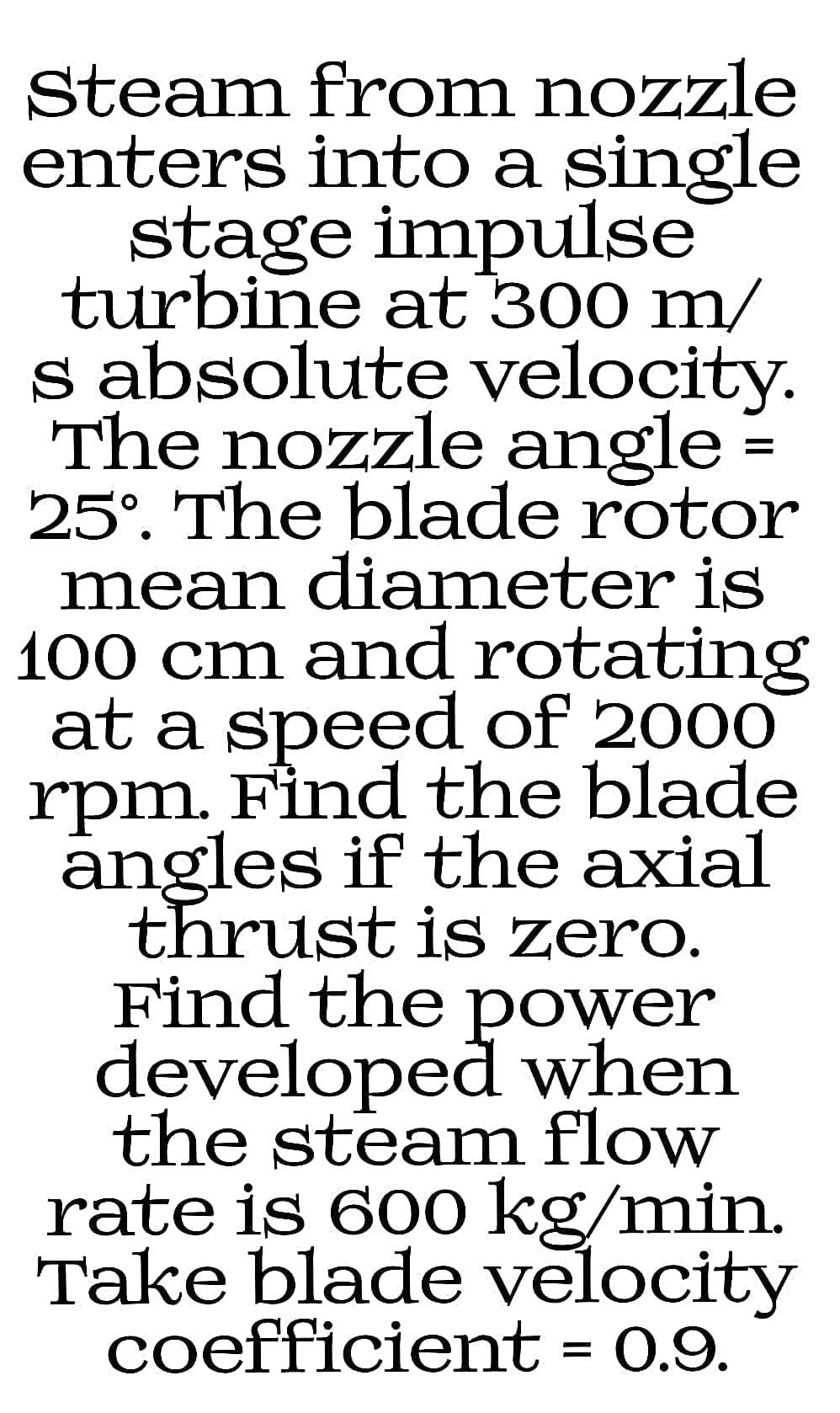 Steam from nozzle
enters into a single
stage impulse
turbine at 300 m/
s absolute velocity.
The nozzle angle =
25°. The blade rotor
mean diameter is
100 cm and rotating
at a speed of 2000
rpm. Find the blade
angles if the axial
thrust is zero.
Find the power
developed when
the steam flow
rate is 60o kg/min.
Take blade velocity
coefficient = 0.9.
