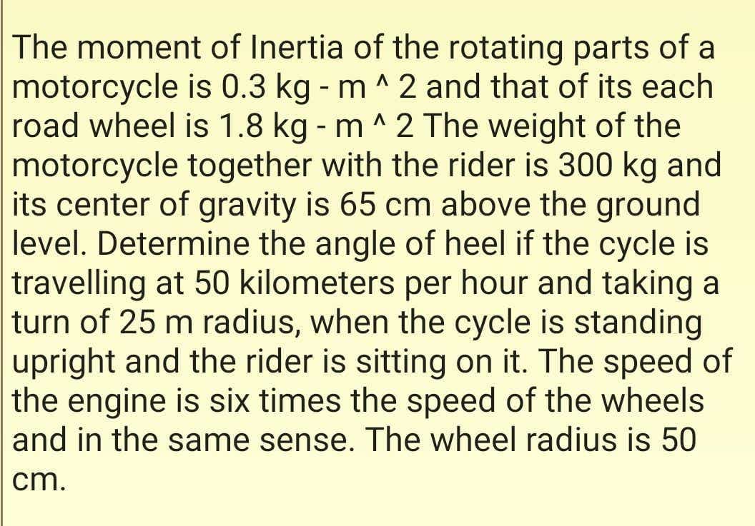 The moment of Inertia of the rotating parts of a
motorcycle is 0.3 kg - m ^ 2 and that of its each
road wheel is 1.8 kg - m ^ 2 The weight of the
motorcycle together with the rider is 300 kg and
its center of gravity is 65 cm above the ground
level. Determine the angle of heel if the cycle is
travelling at 50 kilometers per hour and taking a
turn of 25 m radius, when the cycle is standing
upright and the rider is sitting on it. The speed of
the engine is six times the speed of the wheels
and in the same sense. The wheel radius is 50
cm.
