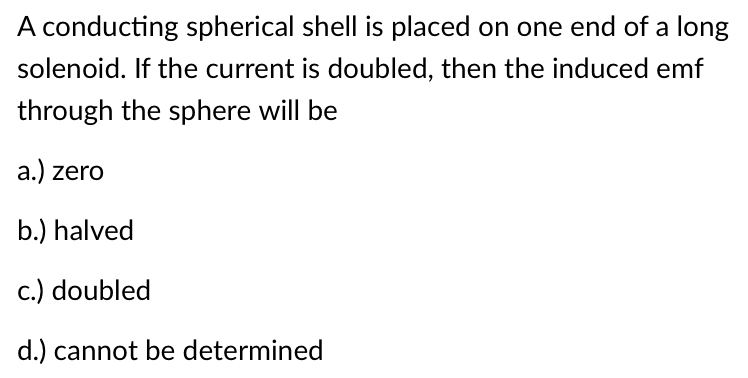A conducting spherical shell is placed on one end of a long
solenoid. If the current is doubled, then the induced emf
through the sphere will be
a.) zero
b.) halved
c.) doubled
d.) cannot be determined