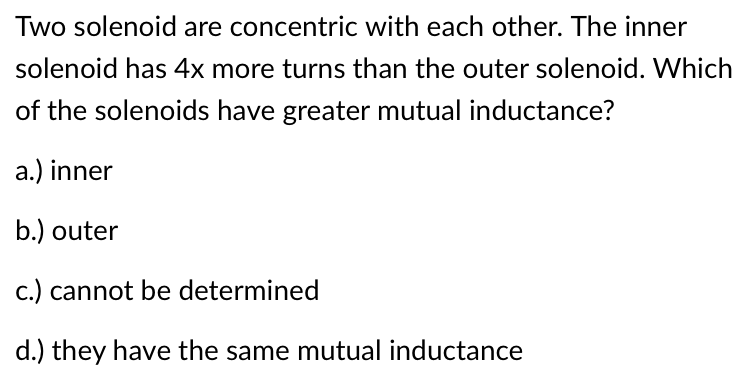 Two solenoid are concentric with each other. The inner
solenoid has 4x more turns than the outer solenoid. Which
of the solenoids have greater mutual inductance?
a.) inner
b.) outer
c.) cannot be determined
d.) they have the same mutual inductance
