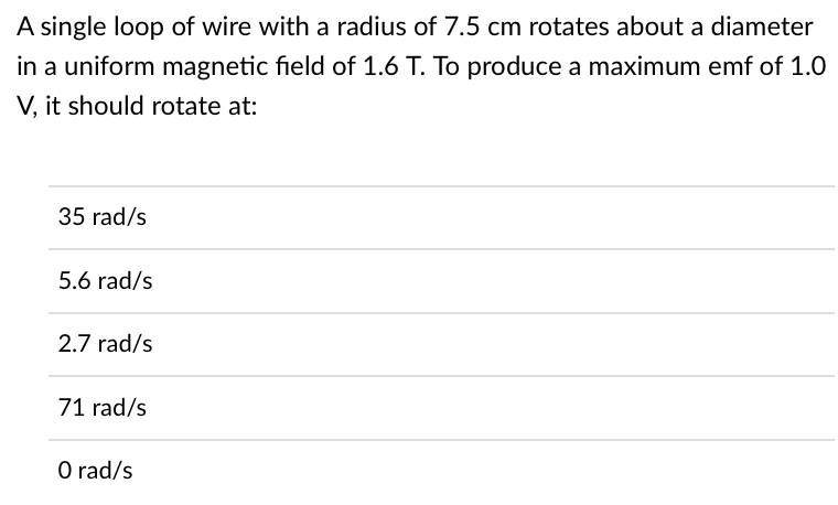 A single loop of wire with a radius of 7.5 cm rotates about a diameter
in a uniform magnetic field of 1.6 T. To produce a maximum emf of 1.0
V, it should rotate at:
35 rad/s
5.6 rad/s
2.7 rad/s
71 rad/s
O rad/s