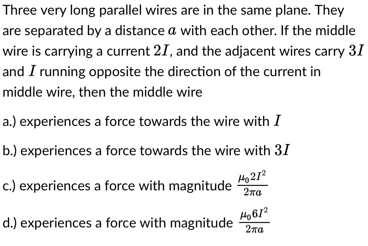 Three very long parallel wires are in the same plane. They
are separated by a distance a with each other. If the middle
wire is carrying a current 21, and the adjacent wires carry 31
and I running opposite the direction of the current in
middle wire, then the middle wire
a.) experiences a force towards the wire with I
b.) experiences a force towards the wire with 31
c.) experiences a force with magnitude 2πα
но 212
d.) experiences a force with magnitude
H4061²
2πα
