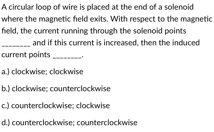 A circular loop of wire is placed at the end of a solenoid
where the magnetic field exits. With respect to the magnetic
field, the current running through the solenoid points
and if this current is increased, then the induced
current points
a.) clockwise; clockwise
b.) clockwise; counterclockwise
c.) counterclockwise; clockwise
d.) counterclockwise; counterclockwise