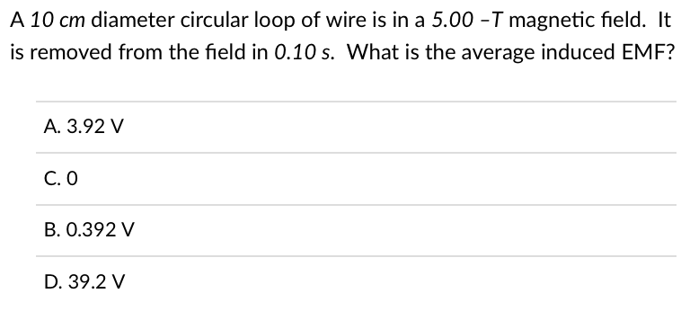 A 10 cm diameter circular loop of wire is in a 5.00 -T magnetic field. It
is removed from the field in 0.10 s. What is the average induced EMF?
A. 3.92 V
C. 0
B. 0.392 V
D. 39.2 V