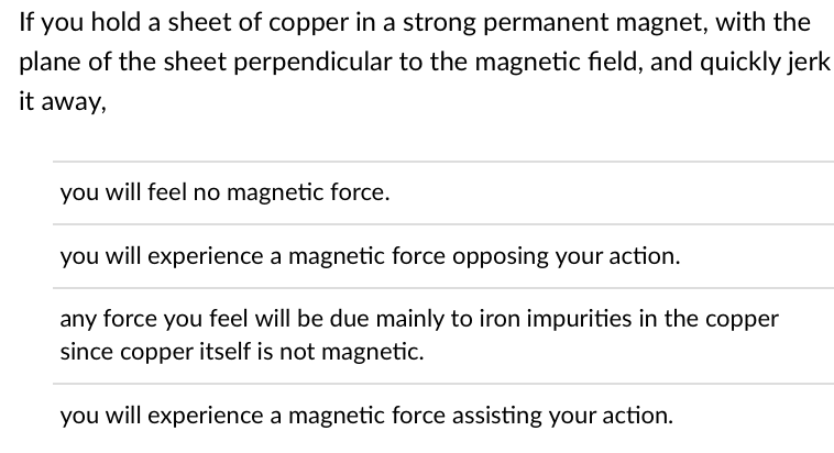 If you hold a sheet of copper in a strong permanent magnet, with the
plane of the sheet perpendicular to the magnetic field, and quickly jerk
it away,
you will feel no magnetic force.
you will experience a magnetic force opposing your action.
any force you feel will be due mainly to iron impurities in the copper
since copper itself is not magnetic.
you will experience a magnetic force assisting your action.