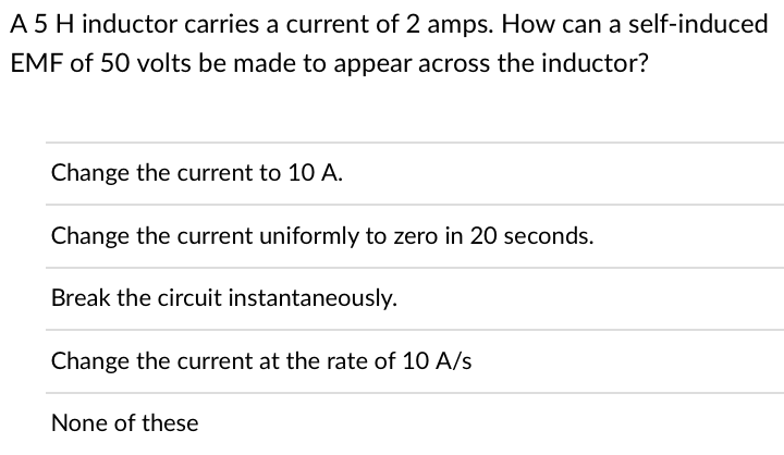 A 5 H inductor carries a current of 2 amps. How can a self-induced
EMF of 50 volts be made to appear across the inductor?
Change the current to 10 A.
Change the current uniformly to zero in 20 seconds.
Break the circuit instantaneously.
Change the current at the rate of 10 A/s
None of these