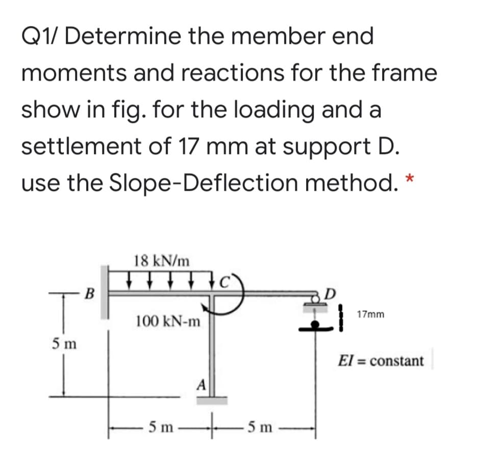 Q1/ Determine the member end
moments and reactions for the frame
show in fig. for the loading and a
settlement of 17 mm at support D.
use the Slope-Deflection method. *
18 kN/m
T'
B
17mm
100 kN-m
5 m
El = constant
A
5m-
–5m
