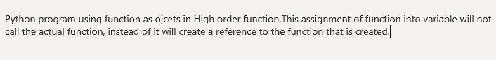 Python program using function as ojcets in High order function.This assignment of function into variable will not
call the actual function, instead of it will create a reference to the function that is created.
