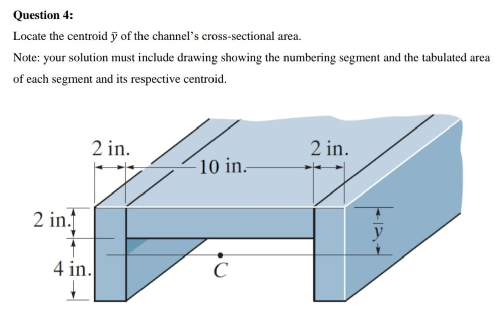 Question 4:
Locate the centroid ỹ of the channel’s cross-sectional area.
Note: your solution must include drawing showing the numbering segment and the tabulated area
of each segment and its respective centroid.
2 in.
2 in.
10 in.
2 in.
y
4 in.
C
