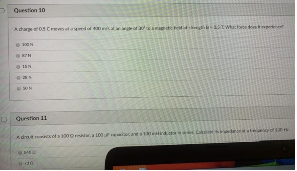 Question 10
A charge of 0.5 C moves at a speed of 400 m/s at an angle of 30° to a magnetic field of strength B-0.5 T. What force does it experience?
O 100 N
O 87 N
O 15 N
O 28 N
O 50 N
Question 11
A circuit consists of a 100 Q resistor, a 100 µF capacitor, and a 100 mH inductor in series. Calculate its impedance at a frequency of 100 Hz.
O 840 Q
O 73 0
