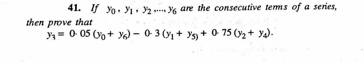 41. If yo ı · Y2 »
Y6 are the consecutive tems of a series,
....
then prove that
y3 = 0. 05 (yo + Y6) – 0- 3 (y1 + ys + 0- 75 (y2 + y4).
