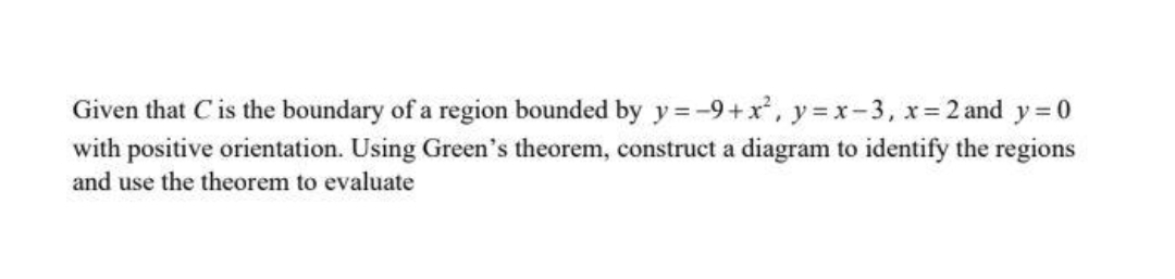 Given that Cis the boundary of a region bounded by y = -9+x, y = x-3, x= 2 and y = 0
with positive orientation. Using Green's theorem, construct a diagram to identify the regions
and use the theorem to evaluate
