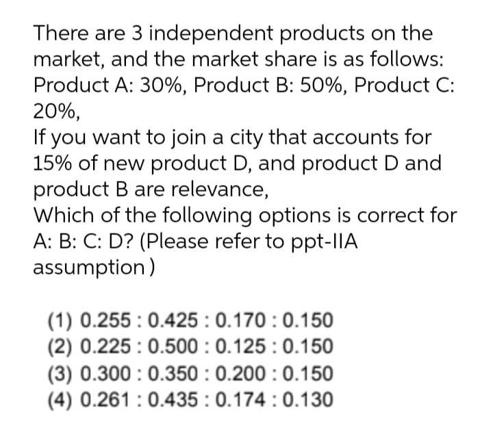 There are 3 independent products on the
market, and the market share is as follows:
Product A: 30%, Product B: 50%, Product C:
20%,
If you want to join a city that accounts for
15% of new product D, and product D and
product B are relevance,
Which of the following options is correct for
A: B: C: D? (Please refer to ppt-|IA
assumption)
(1) 0.255 : 0.425 : 0.170 : 0.150
(2) 0.225 : 0.500 : 0.125 : 0.150
(3) 0.300 : 0.350 : 0.200 : 0.150
(4) 0.261 :0.435 : 0.174 :0.130
