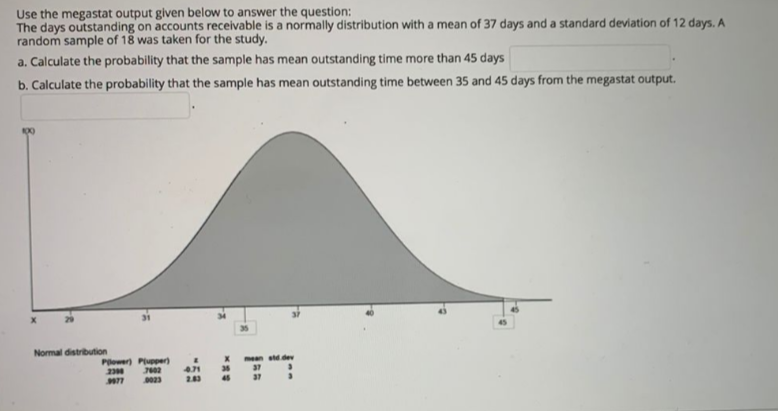 Use the megastat output given below to answer the question:
The days outstanding on accounts receivable is a normally distribution with a mean of 37 days and a standard deviation of 12 days. A
random sample of 18 was taken for the study.
a. Calculate the probability that the sample has mean outstanding time more than 45 days
b. Calculate the probability that the sample has mean outstanding time between 35 and 45 days from the megastat output.
35
Normal distribution
mean std dev
Pewer) Piuper)
471
