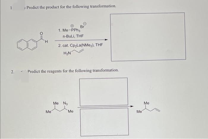 Predict the product for the following transformation.
Br
1. Me-PPh3
n-BuLi, THF
2. cat. CP2LA(NME2), THF
H2N
2.
Predict the reagents for the following transformation.
Me Na
Me
Ме
Me
Ме
