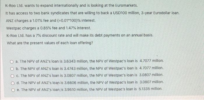 K-Roo Ltd. wants to expand internationally and is looking at the Euromarkets.
It has access to two bank syndicates that are willing to back a USD100 million, 3-year Eurodollar loan.
ANZ charges a 1.01% fee and (=0.01 100)% interest.
Westpac charges a 0.85% fee and 1.47% interest.
K-Roo Ltd. has a 7% discount rate and will make its debt payments on an annual basis.
What are the present values of each loan offering?
O a. The NPV of ANZ's loan is 3.6343 million, the NPV of Westpac's loan is 4.7077 million.
O b. The NPV of ANZ's loan is 3.4743 million, the NPV of Westpac's loan is 4.7077 million.
O C. The NPV of ANZ's loan is 3.0807 million, the NPV of Westpac's loan is 3.0807 million.
O d. The NPV of ANZ's loan is 3.6606 million, the NPV of Westpac's loan is 3.0807 million.
e. The NPV of ANZ's loan is 3.9510 million, the NPV of Westpac's loan is 5.1335 million.
