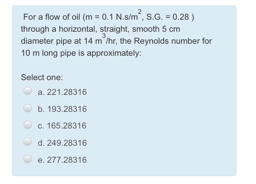 For a flow of oil (m = 0.1 N.s/m´, S.G. = 0.28 )
%3D
%3D
through a horizontal, straight, smooth 5 cm
3
diameter pipe at 14 m /hr, the Reynolds number for
10 m long pipe is approximately:
Select one:
a. 221.28316
b. 193.28316
c. 165.28316
d. 249.28316
e. 277.28316
