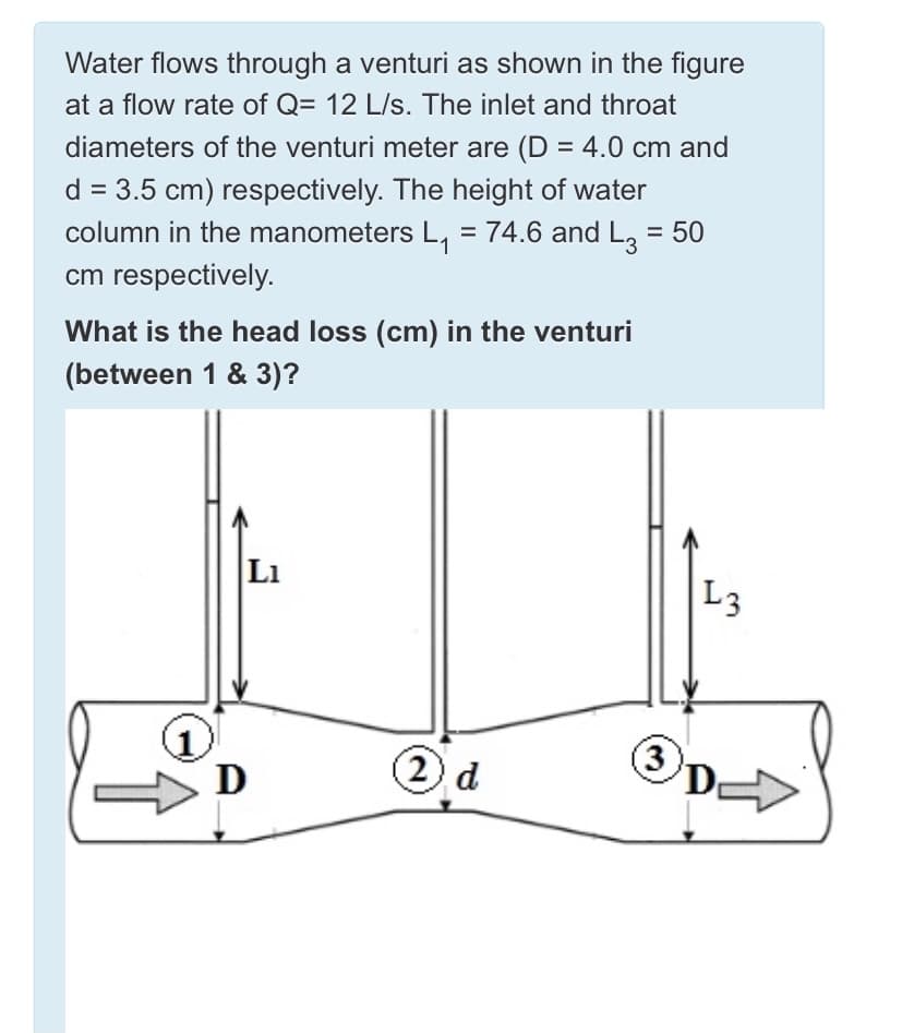 Water flows through a venturi as shown in the figure
at a flow rate of Q= 12 L/s. The inlet and throat
diameters of the venturi meter are (D = 4.0 cm and
d = 3.5 cm) respectively. The height of water
column in the manometers L, = 74.6 and L, = 50
1
cm respectively.
What is the head loss (cm) in the venturi
(between 1 & 3)?
Li
L3
3
D
2 d
D
