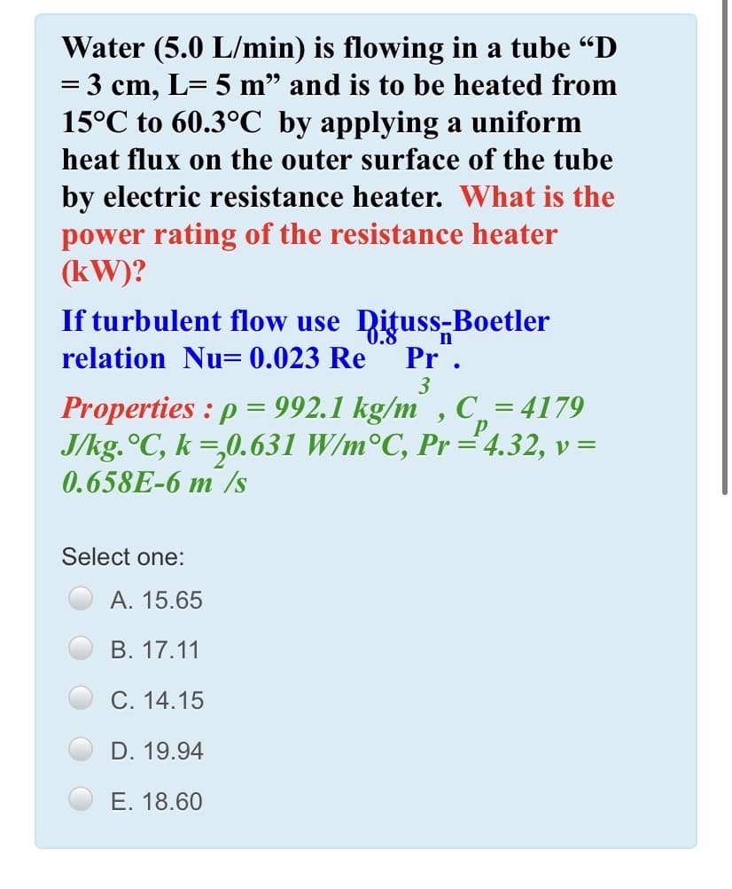 Water (5.0 L/min) is flowing in a tube “D
= 3 cm, L= 5 m" and is to be heated from
15°C to 60.3°C by applying a uniform
%3D
heat flux on the outer surface of the tube
by electric resistance heater. What is the
power rating of the resistance heater
(kW)?
If turbulent flow use Dituss-Boetler
0.8
relation Nu= 0.023 Re
Pr .
3
roperties : p = 992.1 kg/m , C, = 4179
J/kg.°C, k =,0.631 W/m°C, Pr ="4.32, v=
0.658E-6 m /s
p
Select one:
А. 15.65
В. 17.11
С. 14.15
D. 19.94
E. 18.60
