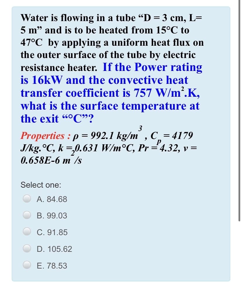 Water is flowing in a tube “D = 3 cm, L=
5 m" and is to be heated from 15°C to
47°C by applying a uniform heat flux on
the outer surface of the tube by electric
resistance heater. If the Power rating
is 16kW and the convective heat
transfer coefficient is 757 W/m.K,
what is the surface temperature at
the exit "°C"?
660
3
Properties : p = 992.1 kg/m , C¸ = 4179
J/kg.°C, k =,0.631 W/m°C, Pr ="4.32, v =
0.658E-6 m /s
Select one:
А. 84.68
B. 99.03
C. 91.85
D. 105.62
E. 78.53
