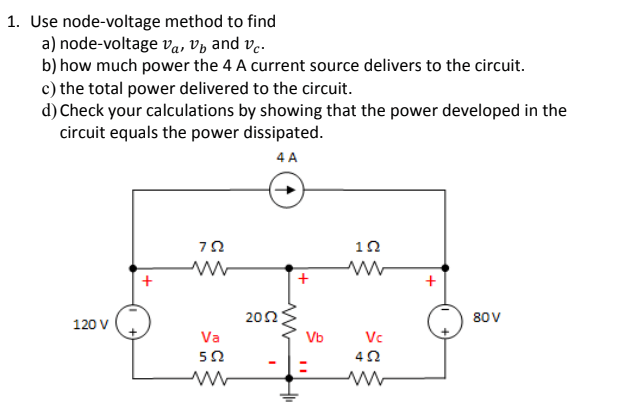 1. Use node-voltage method to find
a) node-voltage va, Vp and ve.
b) how much power the 4 A current source delivers to the circuit.
c) the total power delivered to the circuit.
d) Check your calculations by showing that the power developed in the
circuit equals the power dissipated.
4 A
+
202
80V
120 V
Va
Vb
Vc
50
