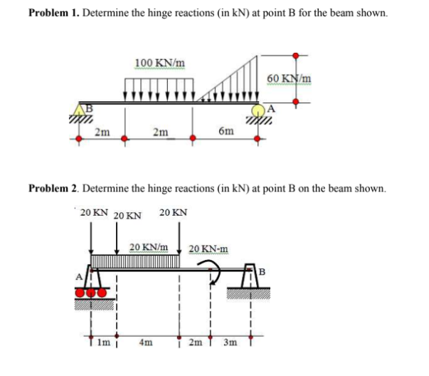 Problem 1. Determine the hinge reactions (in kN) at point B for the beam shown.
100 KN/m
60 KN/m
B
2m
2m
6m
Problem 2. Determine the hinge reactions (in kN) at point B on the beam shown.
20 KN 20KΝ
20 KN
20 KN/m
20 KN-m
1m
4m
i 2m
3m
