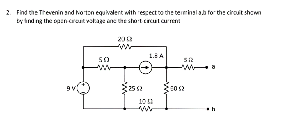 2. Find the Thevenin and Norton equivalent with respect to the terminal a,b for the circuit shown
by finding the open-circuit voltage and the short-circuit current
20 2
1.8 A
5Ω
9V
25 Ω
60 Ω
10 Ω
b
