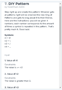 7. DIY Pattern
by CodeChum Admin
Step right up and create the patterni Whoever gets
all patterns right willbe crowned the new King of
Petterns and gets to brag about it to their friends.
Here are the instructions: you will be given 4
numbers; each number corresponds to the amount
of times a symbol is repested in the pattern. That's
pretty much it. Good lack
Symbels:
nl
n2 -1
n3 =/
n4.
input
1. Value of nt
Constraints
The value is >- n3
2. Valua of n2
Constraints
The value is greater than 0.
3. Value of na
