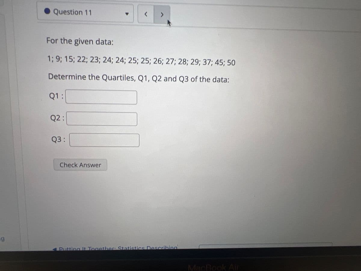 g
Question 11
Q1:
For the given data:
1; 9; 15; 22; 23; 24; 24; 25; 25; 26; 27; 28; 29; 37; 45; 50
Determine the Quartiles, Q1, Q2 and Q3 of the data:
Q2:
Q3:
▼
Check Answer
<
Putting It Together: Statistics Describing
MacBook Air