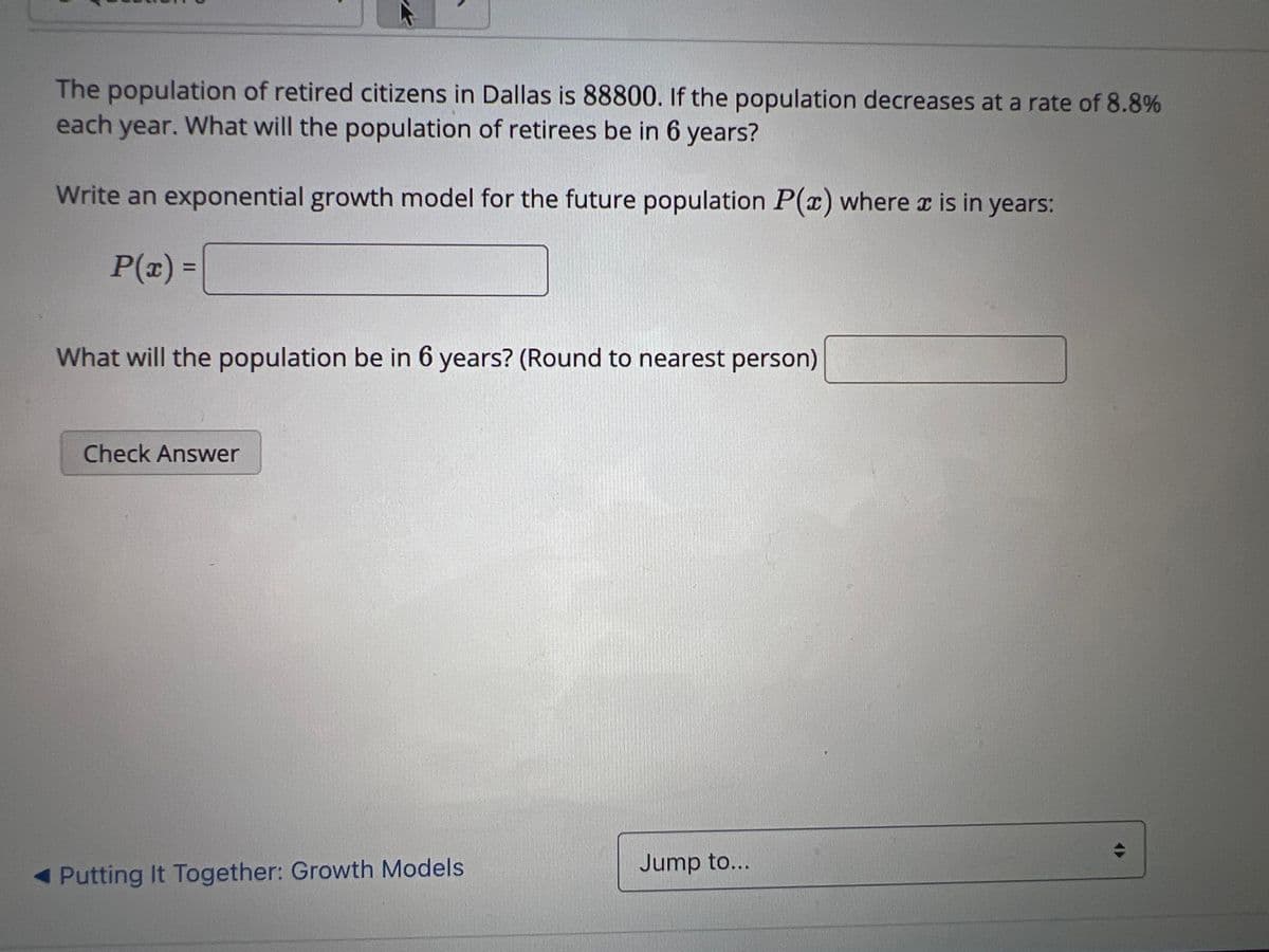 The population of retired citizens in Dallas is 88800. If the population decreases at a rate of 8.8%
each year. What will the population of retirees be in 6 years?
Write an exponential growth model for the future population P(x) where x is in years:
P(x) =
What will the population be in 6 years? (Round to nearest person)
Check Answer
◄ Putting It Together: Growth Models
Jump to...