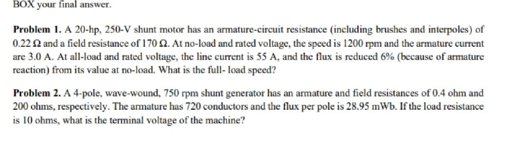 BOX your final answer.
Problem 1. A 20-hp, 250-V shunt motor has an armature-circuit resistance (including brushes and interpoles) of
0.22 $2 and a field resistance of 170 2. At no-load and rated voltage, the speed is 1200 rpm and the armature current
are 3.0 A. At all-load and rated voltage, the line current is 55 A, and the flux is reduced 6% (because of armature
reaction) from its value at no-load. What is the full-load speed?
Problem 2. A 4-pole, wave-wound, 750 rpm shunt generator has an armature and field resistances of 0.4 ohm and
200 ohms, respectively. The armature has 720 conductors and the flux per pole is 28.95 mWb. If the load resistance
is 10 ohms, what is the terminal voltage of the machine?