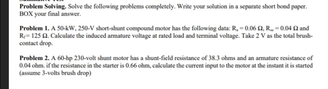 Problem Solving. Solve the following problems completely. Write your solution in a separate short bond paper.
BOX your final answer.
Problem 1. A 50-kW, 250-V short-shunt compound motor has the following data: R₂ = 0.06 2, R = 0.04 2 and
R₁ = 125 £2. Calculate the induced armature voltage at rated load and terminal voltage. Take 2 V as the total brush-
contact drop.
Problem 2. A 60-hp 230-volt shunt motor has a shunt-field resistance of 38.3 ohms and an armature resistance of
0.04 ohm. if the resistance in the starter is 0.66 ohm, calculate the current input to the motor at the instant it is started
(assume 3-volts brush drop)
