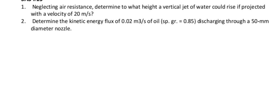 1. Neglecting air resistance, determine to what height a vertical jet of water could rise if projected
with a velocity of 20 m/s?
2.
Determine the kinetic energy flux of 0.02 m3/s of oil (sp. gr. = 0.85) discharging through a 50-mm
diameter nozzle.